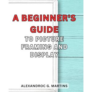 Martins, Alexandroc G. A Beginner's Guide to Picture Framing and Display: Unlock the Art of Showcasing Your Precious Moments with Step-by-Step Framing Techniques Martins, Alexandroc G. A Beginner's Guide to Picture Framing and Display: Unlock the Art of Showcasing Your Precious Moments with Step-by-Step Framing Techniques