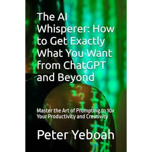 Yeboah, Peter The AI Whisperer: How to Get Exactly What You Want from ChatGPT and Beyond: Master the Art of Prompting to 10x Your Productivity and Creativity Yeboah, Peter The AI Whisperer: How to Get Exactly What You Want from ChatGPT and Beyond: Master the Art of Prompting to 10x Your Productivity and Creativity