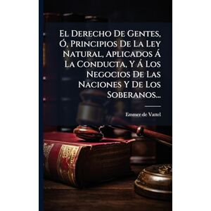 Vattel, Emmer de El Derecho De Gentes, Ã", Principios De La Ley Natural, Aplicados à La Conducta, Y à Los Negocios De Las Naciones Y De Los Soberanos... Vattel, Emmer de El Derecho De Gentes, Ã", Principios De La Ley Natural, Aplicados à La Conducta, Y à Los Negocios De Las Naciones Y De Los Soberanos...