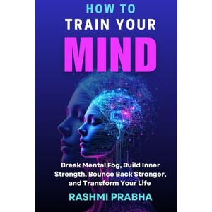 Prabha, Rashmi HOW TO TRAIN YOUR MIND: Break Mental Fog, Build Inner Strength, Bounce Back Stronger, and Transform Your Life Prabha, Rashmi HOW TO TRAIN YOUR MIND: Break Mental Fog, Build Inner Strength, Bounce Back Stronger, and Transform Your Life