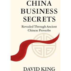 King, David China Business Secrets: Revealed Through Ancient Chinese Proverbs King, David China Business Secrets: Revealed Through Ancient Chinese Proverbs
