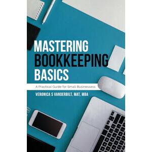 Vanderbilt, MAT, MBA, Veronica S Mastering Bookkeeping Basics: A Practical Guide for Small Businesses Vanderbilt, MAT, MBA, Veronica S Mastering Bookkeeping Basics: A Practical Guide for Small Businesses