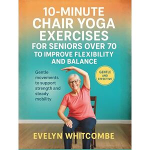 Whitcombe, Evelyn 10-MINUTE CHAIR YOGA EXERCISES FOR SENIORS OVER 70 TO IMPROVE FLEXIBILITY AND BALANCE: Gentle movements to support strength and steady mobility Whitcombe, Evelyn 10-MINUTE CHAIR YOGA EXERCISES FOR SENIORS OVER 70 TO IMPROVE FLEXIBILITY AND BALANCE: Gentle movements to support strength and steady mobility