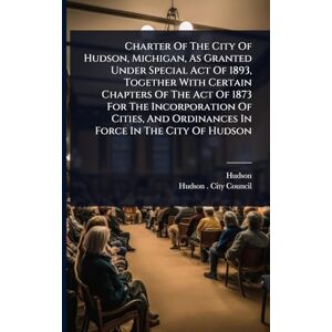 (Mich ), Hudson Charter Of The City Of Hudson, Michigan, As Granted Under Special Act Of 1893, Together With Certain Chapters Of The Act Of 1873 For The Incorporation ... And Ordinances In Force In The City Of Hudson (Mich ), Hudson Charter Of The City Of Hudson, Michigan, As Granted Under Special Act Of 1893, Together With Certain Chapters Of The Act Of 1873 For The Incorporation ... And Ordinances In Force In The City Of Hudson