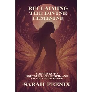 Feenix, Sarah Reclaiming the Divine Feminine: A Journey to Softness, Strength, and Sacred Wholeness Feenix, Sarah Reclaiming the Divine Feminine: A Journey to Softness, Strength, and Sacred Wholeness
