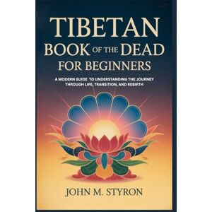 Styron, John M. TIBETAN BOOK OF THE DEAD FOR BEGINNERS: A Modern Guide to Understanding the Journey Through Life, Transition, and Rebirth Styron, John M. TIBETAN BOOK OF THE DEAD FOR BEGINNERS: A Modern Guide to Understanding the Journey Through Life, Transition, and Rebirth