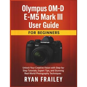 Frailey, Ryan Olympus OM-D E-M5 Mark III User Guide for Beginners: Unlock Your Creative Vision with Step-by-Step Tutorials, Expert Tips, and Stunning Real-World Photography Techniques Frailey, Ryan Olympus OM-D E-M5 Mark III User Guide for Beginners: Unlock Your Creative Vision with Step-by-Step Tutorials, Expert Tips, and Stunning Real-World Photography Techniques