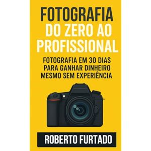 Furtado, Roberto Fotografia do Zero ao Profissional: Fotografia em 30 Dias Para Ganhar Dinheiro Mesmo Sem Experiência Furtado, Roberto Fotografia do Zero ao Profissional: Fotografia em 30 Dias Para Ganhar Dinheiro Mesmo Sem Experiência