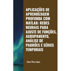 Perez APLICAÇÕES DE APRENDIZAGEM PROFUNDA COM MATLAB: REDES NEURAIS PARA AJUSTE DE FUNÇÕES, AGRUPAMENTO, ANÁLISE DE PADRÕES E SÉRIES TEMPORAIS Perez APLICAÇÕES DE APRENDIZAGEM PROFUNDA COM MATLAB: REDES NEURAIS PARA AJUSTE DE FUNÇÕES, AGRUPAMENTO, ANÁLISE DE PADRÕES E SÉRIES TEMPORAIS