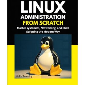 Denning, Hollis Linux Administration from Scratch: Master systemctl, Networking, and Shell Scripting the Modern Way Denning, Hollis Linux Administration from Scratch: Master systemctl, Networking, and Shell Scripting the Modern Way