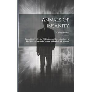 Perfect, William Annals Of Insanity: Comprising A Selection Of Curious And Interesting Cases In The Different Species Of Lunacy, Melancholy, Or Madness Perfect, William Annals Of Insanity: Comprising A Selection Of Curious And Interesting Cases In The Different Species Of Lunacy, Melancholy, Or Madness