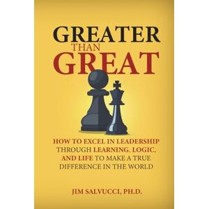 Salvucci PhD, Jim Greater Than Great: How to Excel in Leadership through Learning, Logic, and Life to Make a True Difference in the World Salvucci PhD, Jim Greater Than Great: How to Excel in Leadership through Learning, Logic, and Life to Make a True Difference in the World
