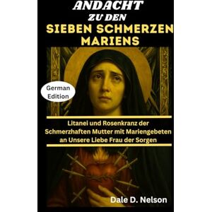 D. Nelson, Dale ANDACHT ZU DEN SIEBEN SCHMERZEN MARIENS: Litanei und Rosenkranz der Schmerzhaften Mutter mit Mariengebeten an Unsere Liebe Frau der Sorgen D. Nelson, Dale ANDACHT ZU DEN SIEBEN SCHMERZEN MARIENS: Litanei und Rosenkranz der Schmerzhaften Mutter mit Mariengebeten an Unsere Liebe Frau der Sorgen