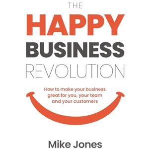 Jones, Mike The Happy Business Revolution: How to make your business great for you, your team and your customers Jones, Mike The Happy Business Revolution: How to make your business great for you, your team and your customers