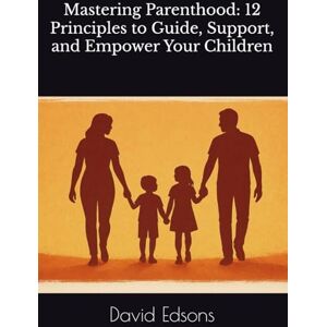 Edsons, Mr. David Mastering Parenthood: 12 Principles to Guide, Support, and Empower Your Children Edsons, Mr. David Mastering Parenthood: 12 Principles to Guide, Support, and Empower Your Children