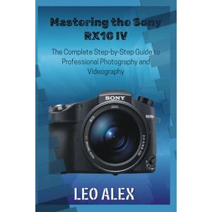 Alex, Leo Mastering the Sony RX10 IV: The Complete Step-by-Step Guide to Professional Photography and Videography Alex, Leo Mastering the Sony RX10 IV: The Complete Step-by-Step Guide to Professional Photography and Videography