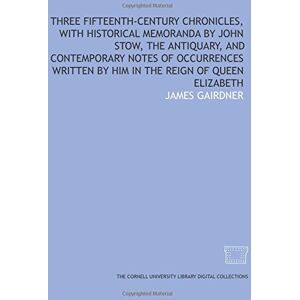 Gairdner, James Three fifteenth-century chronicles, with historical memoranda by John Stow, the antiquary, and contemporary notes of occurrences written by him in the reign of Queen Elizabeth Gairdner, James Three fifteenth-century chronicles, with historical memoranda by John Stow, the antiquary, and contemporary notes of occurrences written by him in the reign of Queen Elizabeth