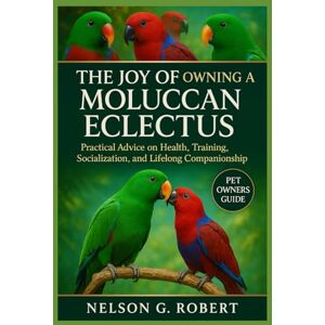 G. ROBERT, NELSON THE JOY OF OWNING A MOLUCCAN ECLECTUS: Practical Advice on Health, Training, Socialization, and Lifelong Companionship G. ROBERT, NELSON THE JOY OF OWNING A MOLUCCAN ECLECTUS: Practical Advice on Health, Training, Socialization, and Lifelong Companionship