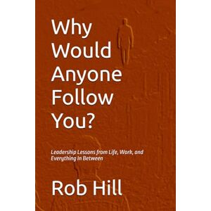 Hill, Rob Why Would Anyone Follow You?: Leadership Lessons from Life, Work, and Everything In Between Hill, Rob Why Would Anyone Follow You?: Leadership Lessons from Life, Work, and Everything In Between