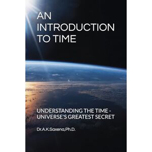 Saxena PhD, Dr A K AN INTRODUCTION TO TIME: UNDERSTANDING THE TIME UNIVERSE'S GREATEST SECRET Saxena PhD, Dr A K AN INTRODUCTION TO TIME: UNDERSTANDING THE TIME UNIVERSE'S GREATEST SECRET