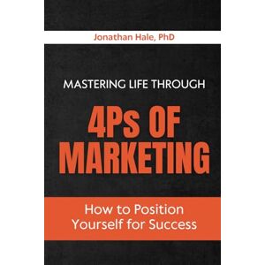 Hale PhD, Jonathan Mastering Life Through the 4Ps of Marketing: How to Position Yourself for Success Hale PhD, Jonathan Mastering Life Through the 4Ps of Marketing: How to Position Yourself for Success
