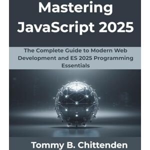 Chittenden, Tommy B. Mastering JavaScript 2025: The Complete Guide to Modern Web Development and ES 2025 Programming Essentials Chittenden, Tommy B. Mastering JavaScript 2025: The Complete Guide to Modern Web Development and ES 2025 Programming Essentials