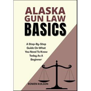 KOLSON, ROWEN ALASKA GUN LAW BASICS: A Step-By-Step Guide On What You Need To Know Today As A Beginner KOLSON, ROWEN ALASKA GUN LAW BASICS: A Step-By-Step Guide On What You Need To Know Today As A Beginner