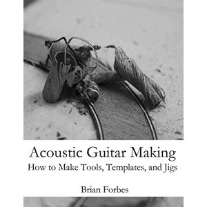 Forbes, Mr Brian Gary Acoustic Guitar Making: How to make Tools, Templates, and Jigs Forbes, Mr Brian Gary Acoustic Guitar Making: How to make Tools, Templates, and Jigs