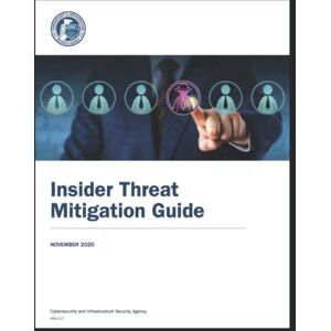Security Agency, Cybersecurity and Infrastructure Insider Threat Mitigation Guide: Defining, Detecting, Assesing, and Managing Insider Threats: Cybersecurity and Infrastructure Security Agency Security Agency, Cybersecurity and Infrastructure Insider Threat Mitigation Guide: Defining, Detecting, Assesing, and Managing Insider Threats: Cybersecurity and Infrastructure Security Agency