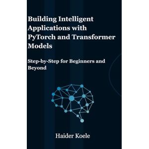 Koele, Haider Building Intelligent Applications with PyTorch and Transformer Models: Step-by-Step for Beginners and Beyond Koele, Haider Building Intelligent Applications with PyTorch and Transformer Models: Step-by-Step for Beginners and Beyond