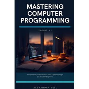 Bell, Alexander Mastering Computer Programming: 2 Books in 1: Programming Essentials and Object-Oriented Design for Absolute Beginners Bell, Alexander Mastering Computer Programming: 2 Books in 1: Programming Essentials and Object-Oriented Design for Absolute Beginners