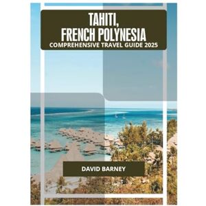 BARNEY, DAVID TAHITI, FRENCH POLYNESIA COMPREHENSIVE TRAVEL GUIDE 2025 BARNEY, DAVID TAHITI, FRENCH POLYNESIA COMPREHENSIVE TRAVEL GUIDE 2025