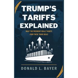 Bayer, Donald L. Trump’s Tariffs Explained: What the President Really Wants from These Trade Deals Bayer, Donald L. Trump’s Tariffs Explained: What the President Really Wants from These Trade Deals