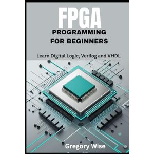 Wise, Gregory FPGA Programming for Beginners: Learn Digital Logic, Verilog and VHDL Step by Step with Hands-On Projects for Students, Hobbyists, and Makers Wise, Gregory FPGA Programming for Beginners: Learn Digital Logic, Verilog and VHDL Step by Step with Hands-On Projects for Students, Hobbyists, and Makers
