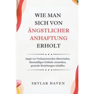 Haven, Skylar Wie man sich von ängstlicher Anhaftung erholt: Angst vor Verlassenwerden überwinden, übermäßiges Grübeln vermeiden, gesunde Beziehungen schaffen Haven, Skylar Wie man sich von ängstlicher Anhaftung erholt: Angst vor Verlassenwerden überwinden, übermäßiges Grübeln vermeiden, gesunde Beziehungen schaffen