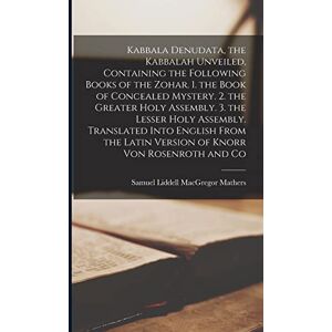 Mathers, Samuel Liddell MacGregor Kabbala Denudata, the Kabbalah Unveiled, Containing the Following Books of the Zohar. 1. the Book of Concealed Mystery. 2. the Greater Holy Assembly. ... Latin Version of Knorr Von Rosenroth and Co Mathers, Samuel Liddell MacGregor Kabbala Denudata, the Kabbalah Unveiled, Containing the Following Books of the Zohar. 1. the Book of Concealed Mystery. 2. the Greater Holy Assembly. ... Latin Version of Knorr Von Rosenroth and Co