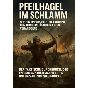 Lorenz, Janine Pfeilhagel im Schlamm: Wie ein unerwarteter Triumph den Hundertjährigen Krieg veränderte: Der taktische Durchbruch, der Englands Streitmacht trotz Unterzahl zum Sieg führte Lorenz, Janine Pfeilhagel im Schlamm: Wie ein unerwarteter Triumph den Hundertjährigen Krieg veränderte: Der taktische Durchbruch, der Englands Streitmacht trotz Unterzahl zum Sieg führte