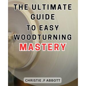 .F Abbott, Christie The Ultimate Guide to Easy Woodturning Mastery: Unlock the Art of Effortless Woodturning with this Comprehensive Guide to Achieve Expertise .F Abbott, Christie The Ultimate Guide to Easy Woodturning Mastery: Unlock the Art of Effortless Woodturning with this Comprehensive Guide to Achieve Expertise