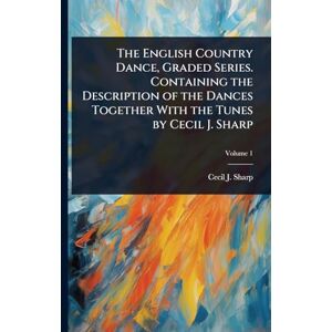 The English Country Dance, Graded Series. Containing the Description of the Dances Together With the Tunes by Cecil J. Sharp The English Country Dance, Graded Series. Containing the Description of the Dances Together With the Tunes by Cecil J. Sharp