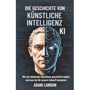 Landon, Adam DIE GESCHICHTE VON KÜNSTLICHE INTELLIGENZ (KI): Wie wir denkende Maschinen geschaffen haben und was sie für unsere Zukunft bedeuten Landon, Adam DIE GESCHICHTE VON KÜNSTLICHE INTELLIGENZ (KI): Wie wir denkende Maschinen geschaffen haben und was sie für unsere Zukunft bedeuten
