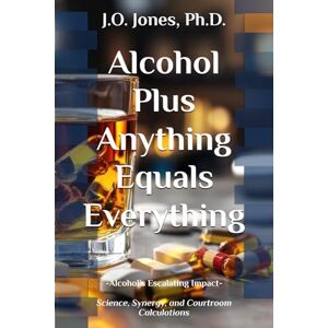 Jones Ph.D., J. O. Alcohol Plus Anything Equals Everything: Alcohol’s Escalating Impact: Science, Synergy, and Courtroom Calculations Jones Ph.D., J. O. Alcohol Plus Anything Equals Everything: Alcohol’s Escalating Impact: Science, Synergy, and Courtroom Calculations
