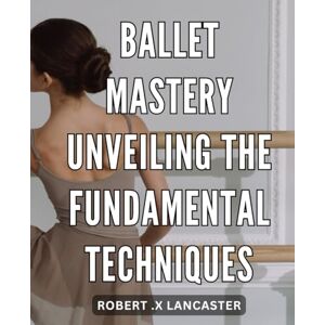 .X Lancaster, Robert Ballet Mastery: Unveiling the Fundamental Techniques: The Ultimate Guide to Achieving Ballet Perfection: Discover the Fundamentals That Will Take You to the Top .X Lancaster, Robert Ballet Mastery: Unveiling the Fundamental Techniques: The Ultimate Guide to Achieving Ballet Perfection: Discover the Fundamentals That Will Take You to the Top
