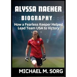M. SORG, MICHAEL ALYSSA NAEHER BIOGRAPHY: How a Fearless Keeper Helped Lead Team USA to Victory M. SORG, MICHAEL ALYSSA NAEHER BIOGRAPHY: How a Fearless Keeper Helped Lead Team USA to Victory