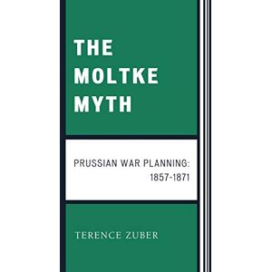 Zuber, Terence The Moltke Myth: Prussian War Planning, 1857-1871: Prussian War Planning Zuber, Terence The Moltke Myth: Prussian War Planning, 1857-1871: Prussian War Planning