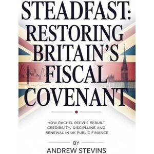 Stevins, Andrew Steadfast: Restoring Britain’s Fiscal Covenant: How Rachel Reeves Rebuilt Credibility, Discipline and Renewal in UK Public Finance Stevins, Andrew Steadfast: Restoring Britain’s Fiscal Covenant: How Rachel Reeves Rebuilt Credibility, Discipline and Renewal in UK Public Finance