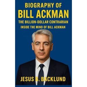 B. Backlund, Jesus BLIOGRAPHY OF BILL ACKMAN: The Billion-Dollar Contrarian : Inside The Mind Of Bill Ackman B. Backlund, Jesus BLIOGRAPHY OF BILL ACKMAN: The Billion-Dollar Contrarian : Inside The Mind Of Bill Ackman