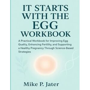 P. Jater, Mike It Starts With The Egg Workbook: A Practical Workbook for Improving Egg Quality, Enhancing Fertility, and Supporting a Healthy Pregnancy Through Science-Based Strategies P. Jater, Mike It Starts With The Egg Workbook: A Practical Workbook for Improving Egg Quality, Enhancing Fertility, and Supporting a Healthy Pregnancy Through Science-Based Strategies