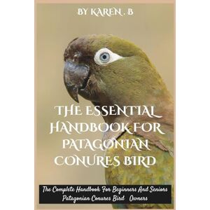 B, KAREN THE ESSENTIAL HANDBOOK FOR PATAGONIAN CONURES BIRD: The Complete Handbook For Beginners And Seniors Patagonian Conures Bird Owners B, KAREN THE ESSENTIAL HANDBOOK FOR PATAGONIAN CONURES BIRD: The Complete Handbook For Beginners And Seniors Patagonian Conures Bird Owners