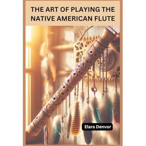 Denvor, Elara THE ART OF PLAYING THE NATIVE AMERICAN FLUTE: Mastering Native American Flute Music Techniques, Chord Patterns and Practices for Beginners to Intermediate Denvor, Elara THE ART OF PLAYING THE NATIVE AMERICAN FLUTE: Mastering Native American Flute Music Techniques, Chord Patterns and Practices for Beginners to Intermediate