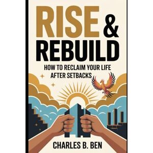 BEN, CHARLES B. RISE & REBUILD: HOW TO RECLAIM YOUR LIFE AFTER SETBACKS BEN, CHARLES B. RISE & REBUILD: HOW TO RECLAIM YOUR LIFE AFTER SETBACKS